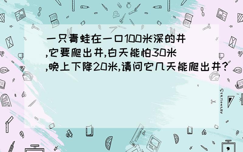 一只青蛙在一口100米深的井,它要爬出井,白天能怕30米,晚上下降20米,请问它几天能爬出井?