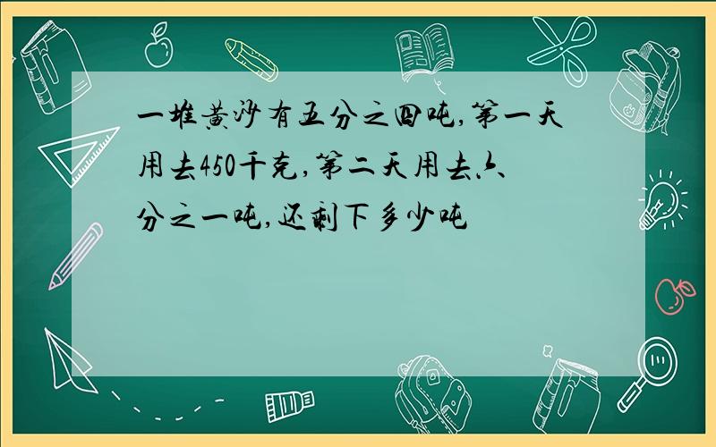 一堆黄沙有五分之四吨,第一天用去450千克,第二天用去六分之一吨,还剩下多少吨