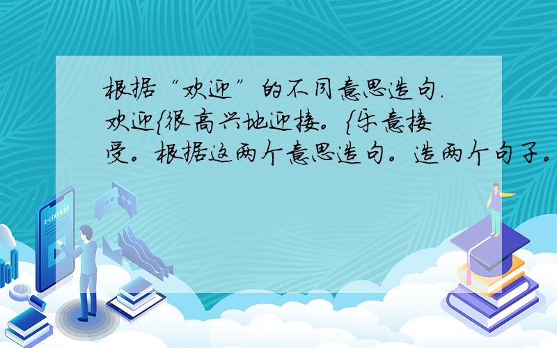 根据“欢迎”的不同意思造句.欢迎{很高兴地迎接。{乐意接受。根据这两个意思造句。造两个句子。