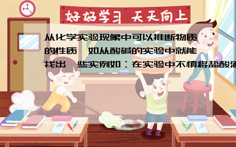 从化学实验现象中可以推断物质的性质,如从酸碱的实验中就能找出一些实例如：在实验中不慎将盐酸洒到试剂标签上,不久试剂标签被腐蚀,说明盐酸具有腐蚀性.请再举两例.