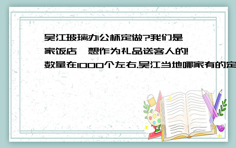 吴江玻璃办公杯定做?我们是一家饭店,想作为礼品送客人的!数量在1000个左右.吴江当地哪家有的定做?