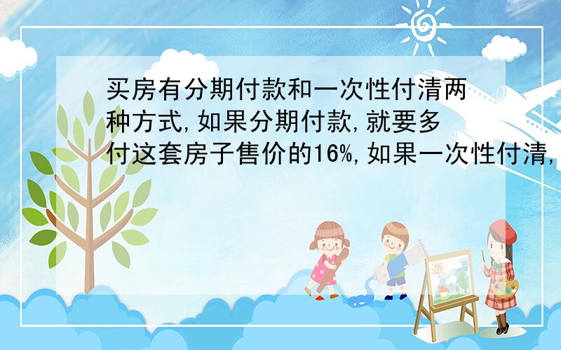 买房有分期付款和一次性付清两种方式,如果分期付款,就要多付这套房子售价的16%,如果一次性付清,则可以打九五折优惠,李先生算了算,发现分期付款比一次性付款要多用12.6万元,这套房子售