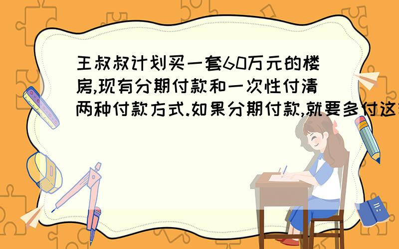 王叔叔计划买一套60万元的楼房,现有分期付款和一次性付清两种付款方式.如果分期付款,就要多付这套房子王叔叔计划买一套售价60万元的楼房,现有分期付款和一次性付清两种付款方式.如果