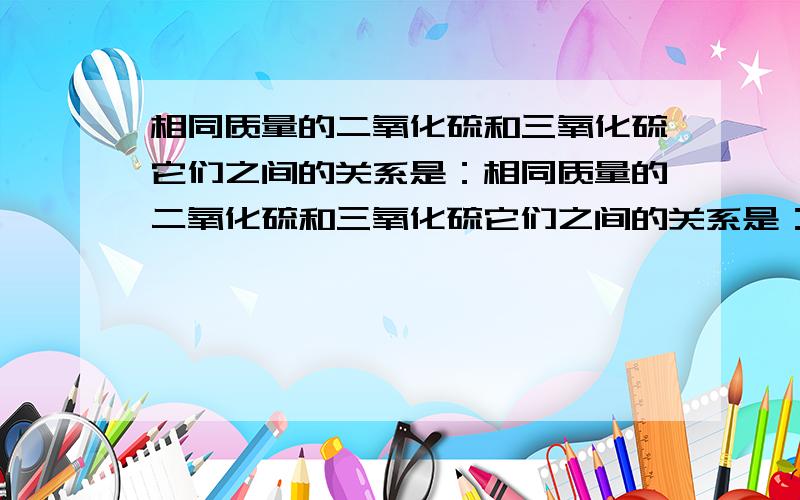 相同质量的二氧化硫和三氧化硫它们之间的关系是：相同质量的二氧化硫和三氧化硫它们之间的关系是：A所含硫原子的物质的量之比为1：1 B氧原子的物质的量之比为3：2 C氧元素的质量比为5