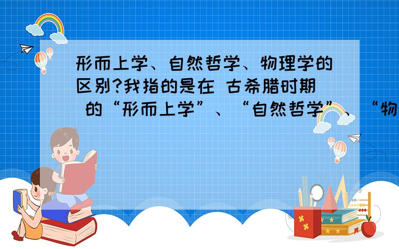 形而上学、自然哲学、物理学的区别?我指的是在 古希腊时期 的“形而上学”、“自然哲学”、“物理学”各自的含义 以及 它们之间的区别.请用简明扼要的话解答,不要长篇拷贝!答对再重