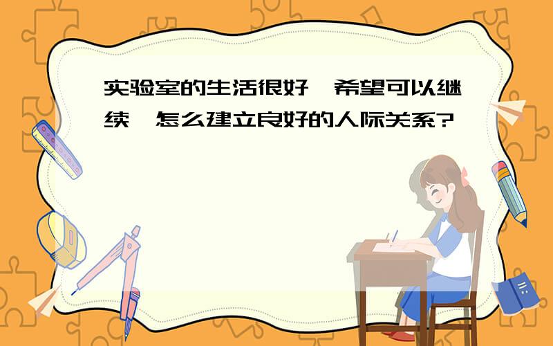 实验室的生活很好,希望可以继续,怎么建立良好的人际关系?