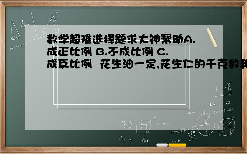 数学超难选择题求大神帮助A.成正比例 B.不成比例 C.成反比例  花生油一定,花生仁的千克数和出油率（ ） 圆的半径和周长（ ） 3X=5Y（X.Y均不为0）X和Y（ ） 长方形的周长一定,长和宽（ ） 长