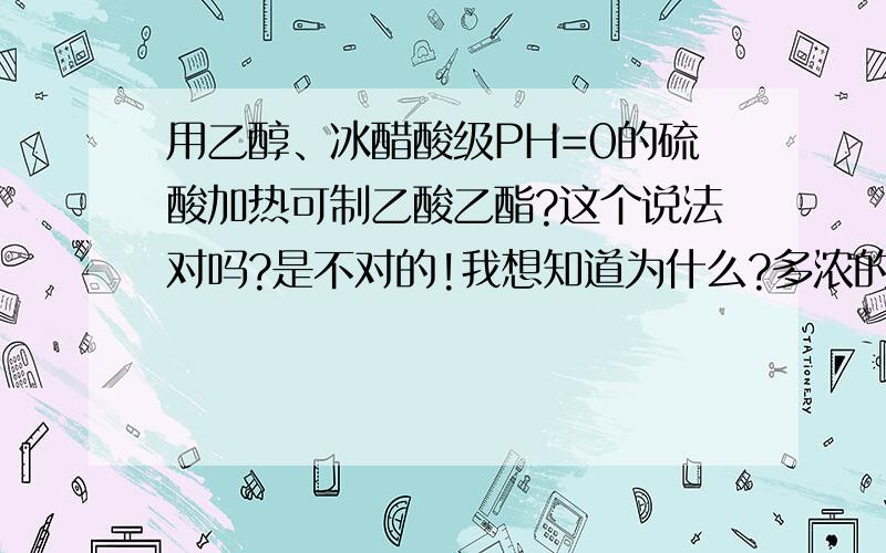 用乙醇、冰醋酸级PH=0的硫酸加热可制乙酸乙酯?这个说法对吗?是不对的!我想知道为什么?多浓的才算浓呀?