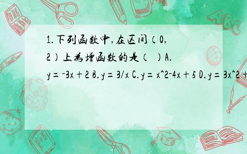 1.下列函数中,在区间（0,2）上为增函数的是（ ）A.y=-3x+2 B.y=3/x C.y=x^2-4x+5 D.y=3x^2+8x-102.函数y=根号下-x^2-2x+3的增区间是（ ）A.【-3,-1】B【-1,1】C（负无穷大,-3】D【-1,正无穷大）3.f(x)=x^2+2(a-1)x+2在