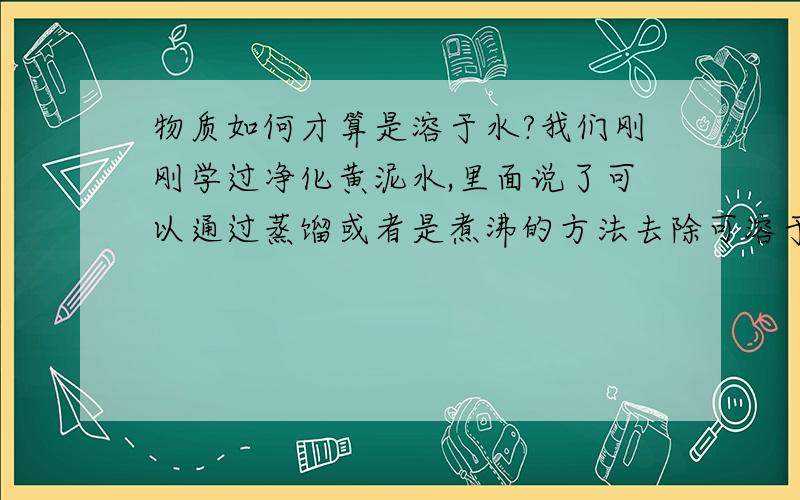 物质如何才算是溶于水?我们刚刚学过净化黄泥水,里面说了可以通过蒸馏或者是煮沸的方法去除可溶于水的杂质（钙镁化合物）,我就不明白什么叫做可溶性杂质?是指在水分子间隔之间的吗?