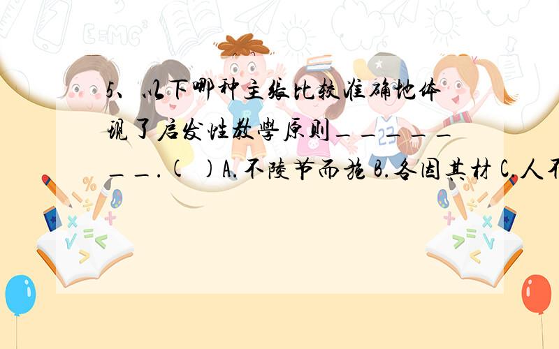 5、以下哪种主张比较准确地体现了启发性教学原则_______.( )A.不陵节而施 B.各因其材 C.人不知而不愠 D.开而弗达