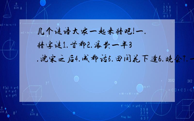 几个谜语大家一起来猜吧!一.猜字谜1.首都2.浪费一半3.沈宋之后4.成都话5.田间花下逢6.晚会7.一一补足8.目空一切9.里外都是未知数10.正看识而无言,倒看总不留心11.一点一点分一点12.一点一点