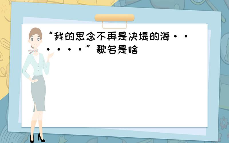 “我的思念不再是决堤的海······”歌名是啥