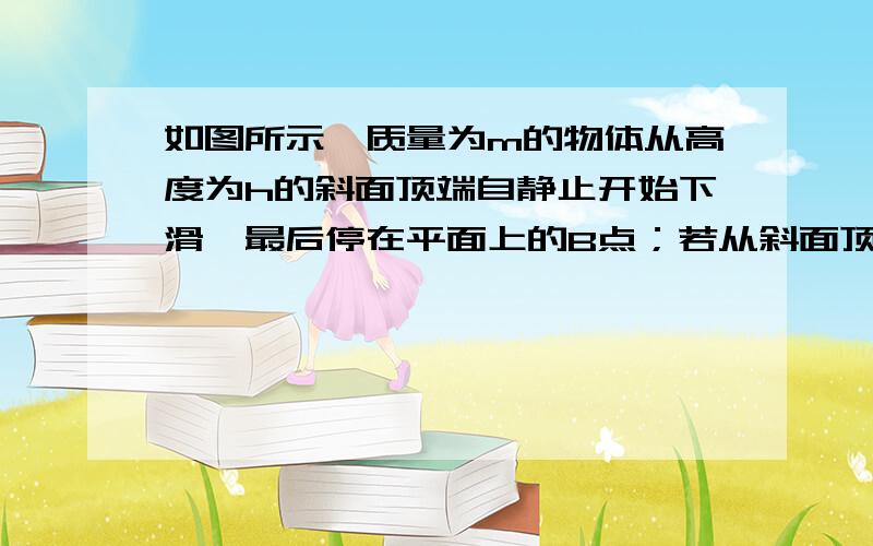 如图所示,质量为m的物体从高度为h的斜面顶端自静止开始下滑,最后停在平面上的B点；若从斜面顶端以初速度v.沿斜面滑下,则停在平面上的C点.已知AB=BC,则物体在斜面上运动时克服,摩擦力所