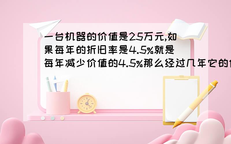 一台机器的价值是25万元,如果每年的折旧率是4.5%就是每年减少价值的4.5%那么经过几年它的价值降为十万元lg9.55=0.98 lg0.955=-0.02 lg0.4=-0.3979