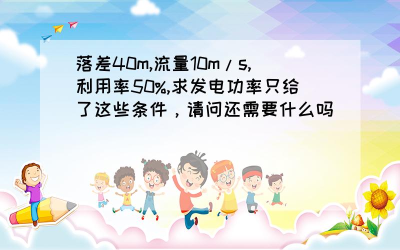 落差40m,流量10m/s,利用率50%,求发电功率只给了这些条件，请问还需要什么吗