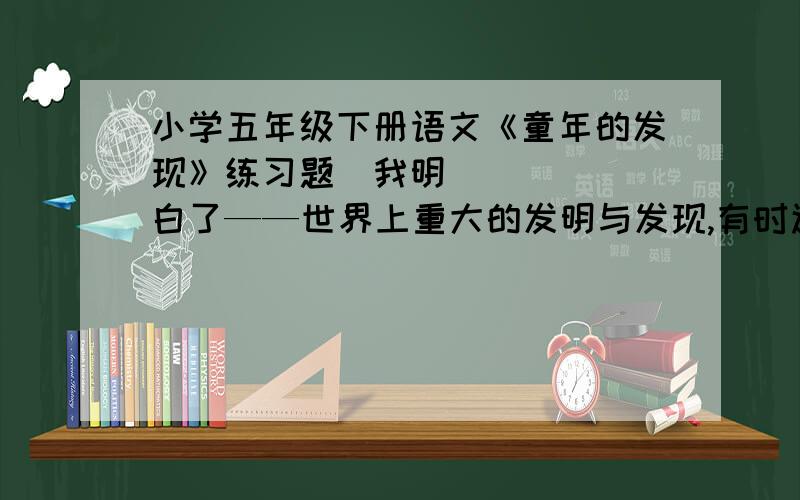 小学五年级下册语文《童年的发现》练习题‍我明白了——世界上重大的发明与发现,有时还面临着受到驱逐和迫害的风险.从这句话中,你体会到了作者怎样的感情?________________________________