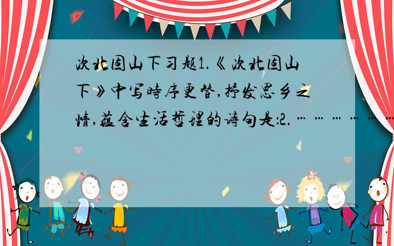 次北固山下习题1.《次北固山下》中写时序更替,抒发思乡之情,蕴含生活哲理的诗句是：2.………………中的千古名句是：3.………………写黎明时的独特感受的句子是：4.………………中有两