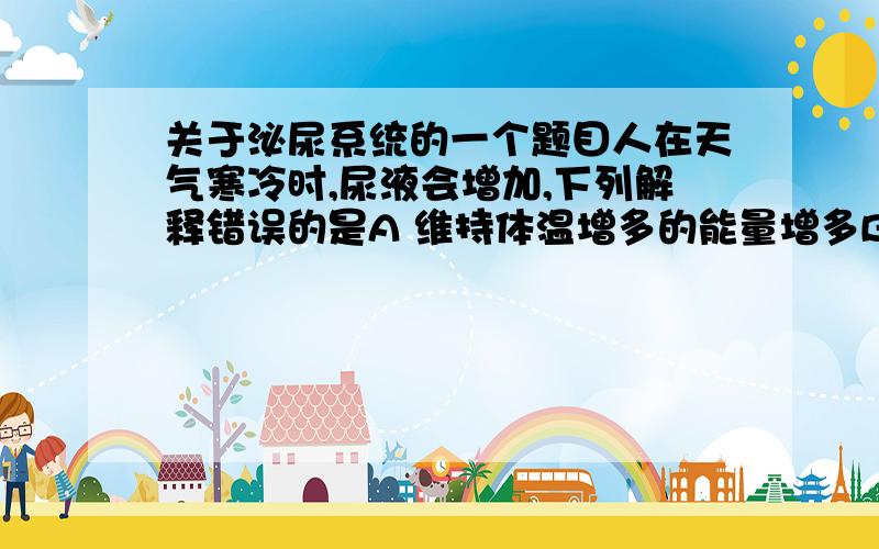 关于泌尿系统的一个题目人在天气寒冷时,尿液会增加,下列解释错误的是A 维持体温增多的能量增多B.分解的有机物增多,产生的水增多,C.排汗量减少.D.寒冷使膀胱壁的肌肉紧张,请说说理由.