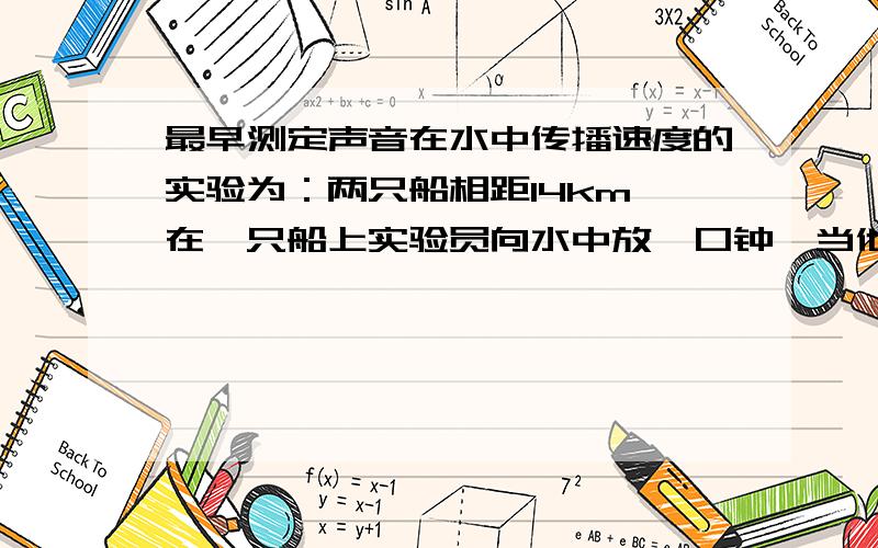 最早测定声音在水中传播速度的实验为：两只船相距14km,在一只船上实验员向水中放一口钟,当他敲钟的时候,船上的火药同时发光,另一只船上的实验员向水中放一个听音器,他看到火药发光后1