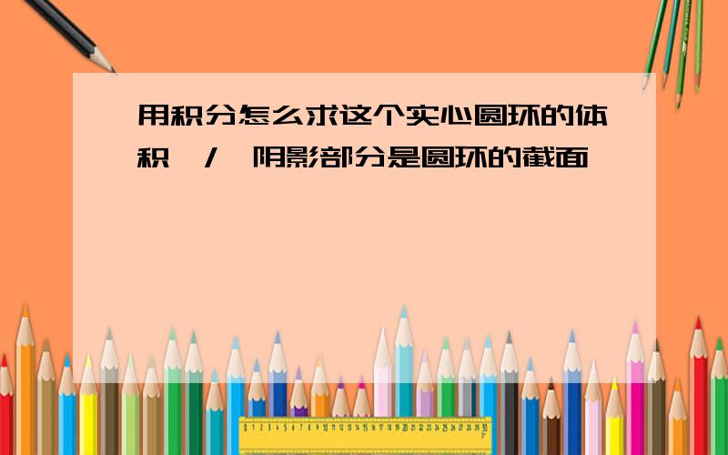 用积分怎么求这个实心圆环的体积,/>阴影部分是圆环的截面