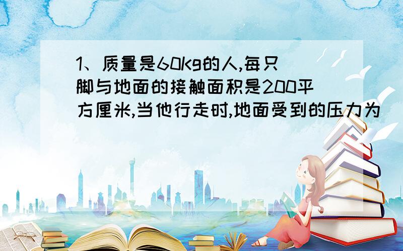 1、质量是60Kg的人,每只脚与地面的接触面积是200平方厘米,当他行走时,地面受到的压力为（ ）N,压强为( )Pa (g=10N/Kg)