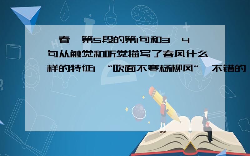 《春》第5段的第1句和3,4句从触觉和听觉描写了春风什么样的特征1,“吹面不寒杨柳风”,不错的,像母亲的手抚摸着你.3,鸟儿将窠巢安在繁花嫩叶当中,高兴起来了,呼朋引伴地卖弄清脆的喉咙,