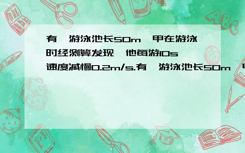 有一游泳池长50m,甲在游泳时经测算发现,他每游10s,速度减慢0.2m/s.有一游泳池长50m,甲在游泳时经测算发现,他每游10s,速度减慢0.2m/s,已知他游完50m全程的时间是38m,（问：甲入水时的游泳速度是