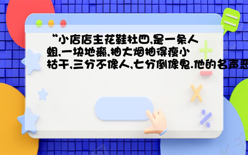 “小店店主花鞋杜四,是一条人蛆,一块地癞,抽大烟抽得瘦小枯干,三分不像人,七分倒像鬼.他的名声恶臭,谁沾上他就像招了鬼祟,轻则晦气十天半个月,重则便会流年不利.麻雷子跟花鞋杜四臭味