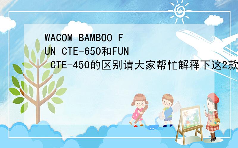 WACOM BAMBOO FUN CTE-650和FUN CTE-450的区别请大家帮忙解释下这2款型号的区别,越详细越好,如果谁有荆门,或者武汉的报价,也请标明下.（越详细越好）