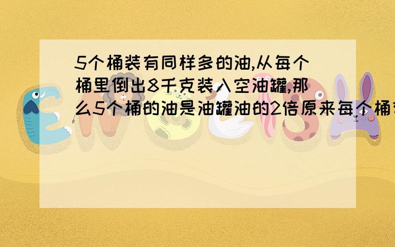 5个桶装有同样多的油,从每个桶里倒出8千克装入空油罐,那么5个桶的油是油罐油的2倍原来每个桶有油几千克