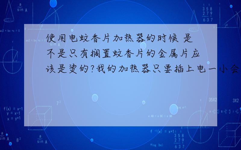 使用电蚊香片加热器的时候 是不是只有搁置蚊香片的金属片应该是烫的?我的加热器只要插上电一小会儿整个都烫手 不安全了吧?