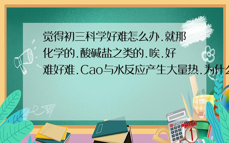 觉得初三科学好难怎么办.就那化学的.酸碱盐之类的.唉.好难好难.Cao与水反应产生大量热.为什么……这个是要背的吗?还是从哪里看出来的、、、有好多都不明白怎么办.唉唉!