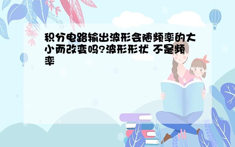 积分电路输出波形会随频率的大小而改变吗?波形形状 不是频率