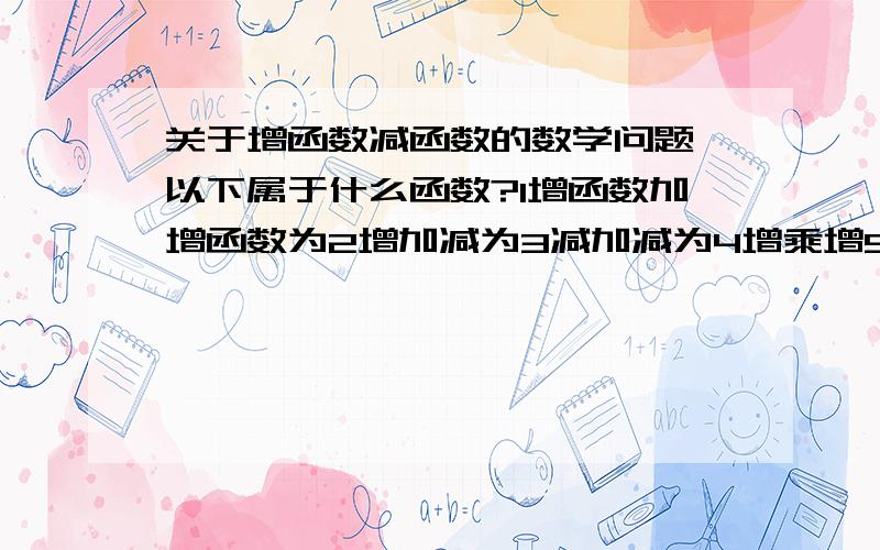 关于增函数减函数的数学问题,以下属于什么函数?1增函数加增函数为2增加减为3减加减为4增乘增5减乘减6增乘减1增2不一定3减4增5减6增你们觉得对吗?