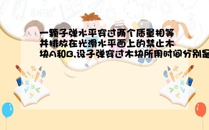 一颗子弹水平穿过两个质量相等并排放在光滑水平面上的禁止木块A和B,设子弹穿过木块所用时间分别是t和1.5t,木块对子弹的阻力恒为f,则子弹先后传出A、B后,A、B的速度比为（ ）A.2:3 B.1:3 C.1:4