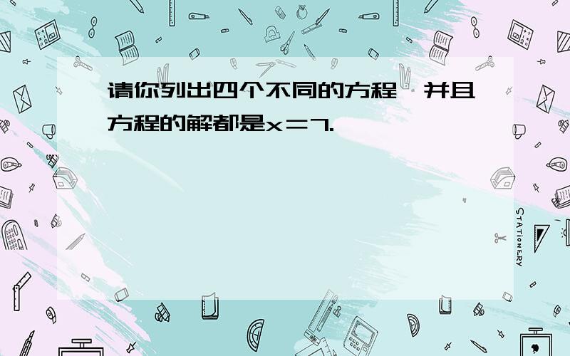 请你列出四个不同的方程,并且方程的解都是x＝7.