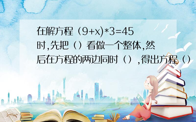 在解方程（9+x)*3=45时,先把（）看做一个整体,然后在方程的两边同时（）,得出方程（）,再将方程的两边同时（）,得出方程的解是（）