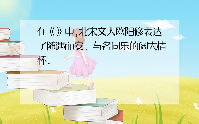 在《》中,北宋文人欧阳修表达了随遇而安、与名同乐的阔大情怀.