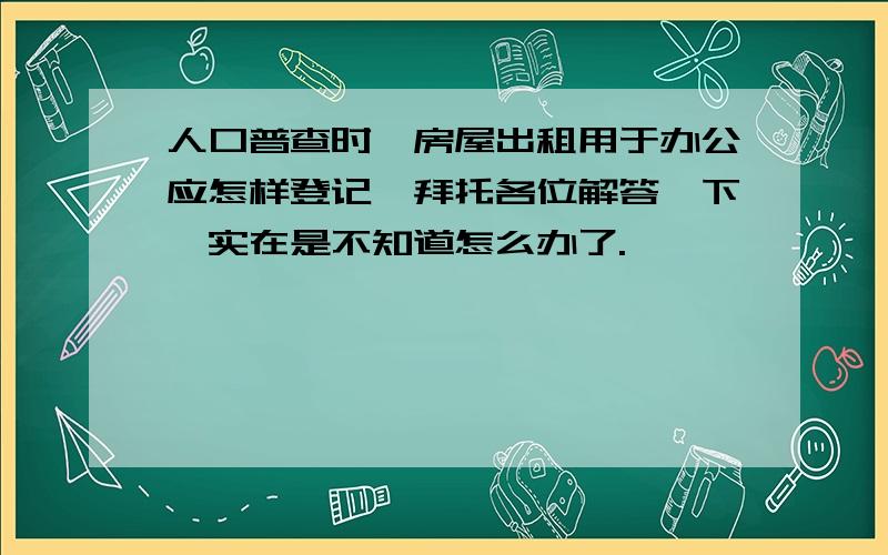 人口普查时,房屋出租用于办公应怎样登记,拜托各位解答一下,实在是不知道怎么办了.