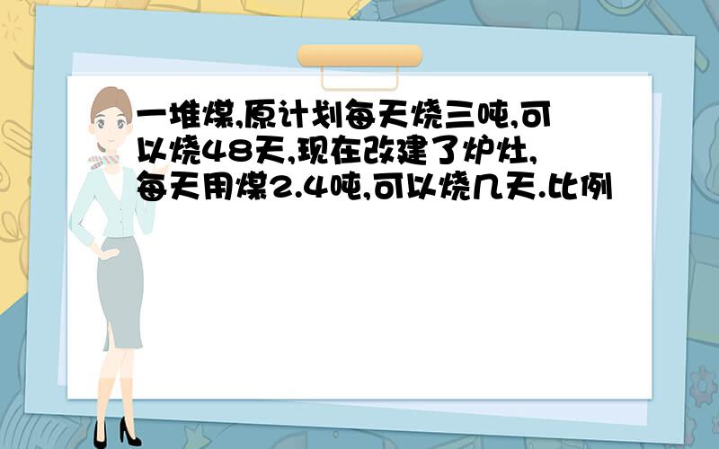 一堆煤,原计划每天烧三吨,可以烧48天,现在改建了炉灶,每天用煤2.4吨,可以烧几天.比例