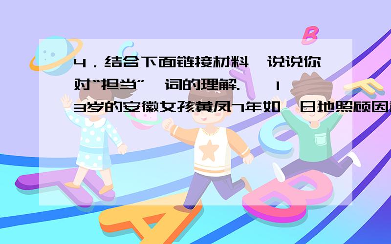 4．结合下面链接材料,说说你对“担当”一词的理解.　　13岁的安徽女孩黄凤7年如一日地照顾因意外摔伤而高位截瘫的爸爸.当时只有6岁的小黄凤就成了家中的顶梁柱,全瘫的父亲及失明的奶