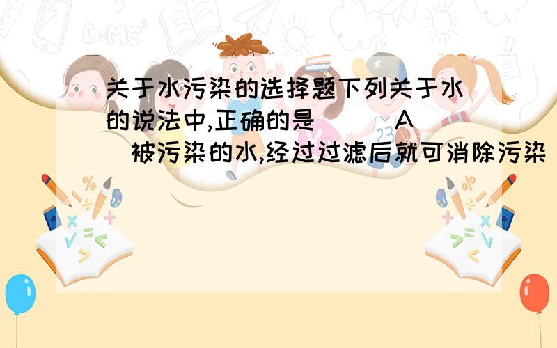 关于水污染的选择题下列关于水的说法中,正确的是 （ ）A．被污染的水,经过过滤后就可消除污染 B．水是取之不尽、用之不竭的天然资源C．人食用的自来水是经过沉淀、过滤、消毒等净化