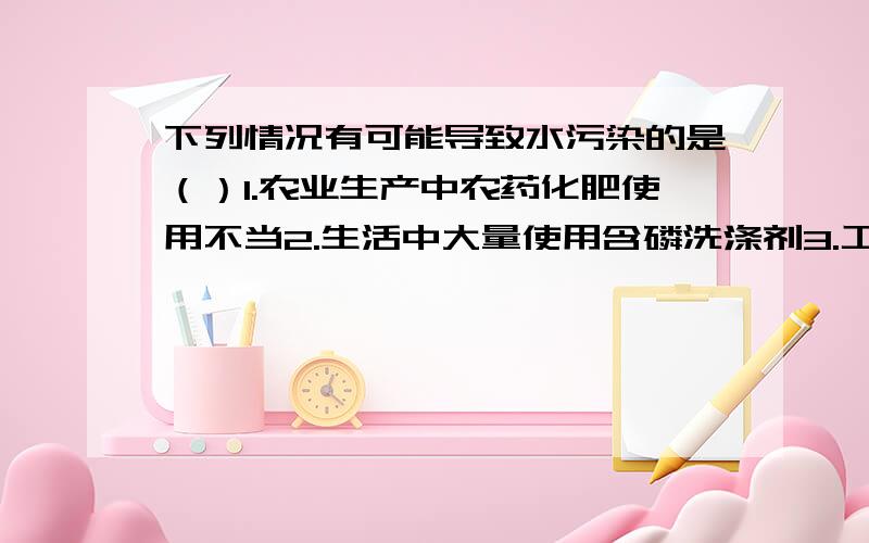 下列情况有可能导致水污染的是（）1.农业生产中农药化肥使用不当2.生活中大量使用含磷洗涤剂3.工业生产中废气、废液、废渣排放不当4.生活污水的任意排放5.石油运输过程中因泄漏流入江