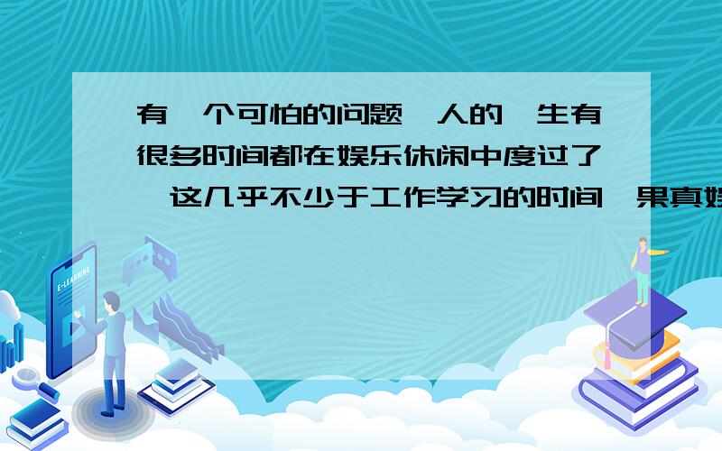 有一个可怕的问题,人的一生有很多时间都在娱乐休闲中度过了,这几乎不少于工作学习的时间,果真娱乐到死这样的时间本来可以能少则少的,因为有一种信念或理想支配着自己,但后来发现人