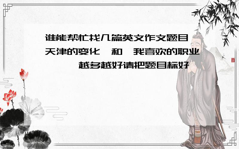 谁能帮忙找几篇英文作文题目《天津的变化》和《我喜欢的职业》    越多越好请把题目标好