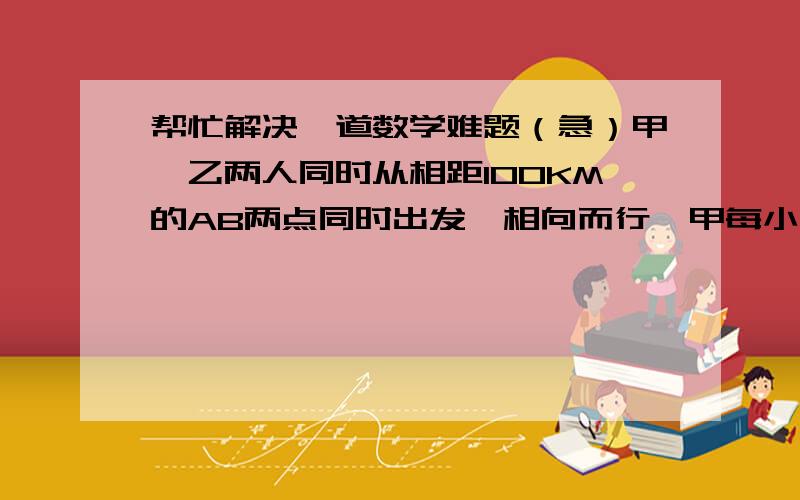 帮忙解决一道数学难题（急）甲、乙两人同时从相距100KM的AB两点同时出发,相向而行,甲每小时走6KM,乙每小时走4KM,甲带一只狗和他同时出发,狗以每小时10KM的速度向乙奔去,遇到乙后立即回头