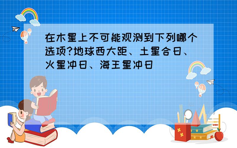 在木星上不可能观测到下列哪个选项?地球西大距、土星合日、火星冲日、海王星冲日