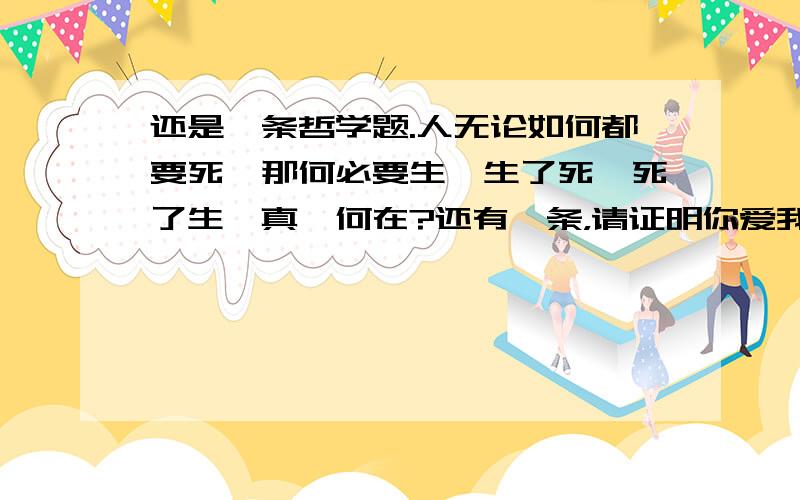 还是一条哲学题.人无论如何都要死,那何必要生,生了死,死了生,真谛何在?还有一条，请证明你爱我，‘我’可以是任何人