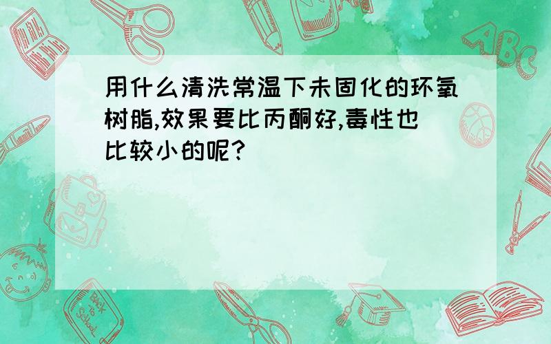 用什么清洗常温下未固化的环氧树脂,效果要比丙酮好,毒性也比较小的呢?